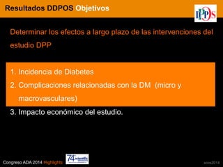 Congreso ADA 2014 Highlights xcos2014
IN CRE TINES
Determinar los efectos a largo plazo de las intervenciones del
estudio DPP
1.  Incidencia de Diabetes
2.  Complicaciones relacionadas con la DM (micro y
macrovasculares)
3.  Impacto económico del estudio.
Resultados DDPOS Objetivos
 