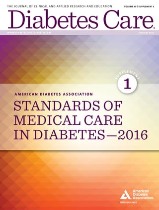 ISSN 0149-5992
THE JOURNAL OF CLINICAL AND APPLIED RESEARCH AND EDUCATION
WWW.DIABETES.ORG/DIABETESCARE JANUARY 2016
VOLUME 39 | SUPPLEMENT 1
A M E R I C A N D I A B E T E S A S S O C I AT I O N
STANDARDS OF
MEDICAL CARE
IN DIABETES—2016
SU
PPLE ME
N
T
1
 