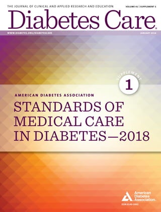 ISSN 0149-5992
THE JOURNAL OF CLINICAL AND APPLIED RESEARCH AND EDUCATION
WWW.DIABETES.ORG/DIABETESCARE JANUARY 2018
VOLUME 41 | SUPPLEMENT 1
A M E R I C A N D I A B E T E S A S S O C I AT I O N
STANDARDS OF
MEDICAL CARE
IN DIABETES—2018
SU
PPLE ME
N
T
1
 