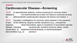 | 101
Cardiovascular Disease—Screening
CARDIOVASCULAR DISEASE AND RISK MANAGEMENT
10.40 In asymptomatic patients, routine screening for coronary artery
disease is not recommended as it does not improve outcomes as long
as atherosclerotic cardiovascular disease risk factors are treated. A
10.41 Consider investigations for coronary artery disease in the presence
of any of the following: atypical cardiac symptoms (e.g., unexplained
dyspnea, chest discomfort); signs or symptoms of associated vascular
disease including carotid bruits, transient ischemic attack, stroke,
claudication, or peripheral arterial disease; or electrocardiogram
abnormalities (e.g., Q waves).E
 