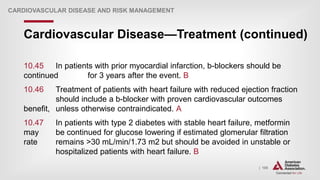 | 105
Cardiovascular Disease—Treatment (continued)
CARDIOVASCULAR DISEASE AND RISK MANAGEMENT
10.45 In patients with prior myocardial infarction, b-blockers should be
continued for 3 years after the event. B
10.46 Treatment of patients with heart failure with reduced ejection fraction
should include a b-blocker with proven cardiovascular outcomes
benefit, unless otherwise contraindicated. A
10.47 In patients with type 2 diabetes with stable heart failure, metformin
may be continued for glucose lowering if estimated glomerular filtration
rate remains >30 mL/min/1.73 m2 but should be avoided in unstable or
hospitalized patients with heart failure. B
 