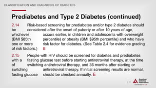 | 11
Prediabetes and Type 2 Diabetes (continued)
CLASSIFICATION AND DIAGNOSIS OF DIABETES
2.14 Risk-based screening for prediabetes and/or type 2 diabetes should
be considered after the onset of puberty or after 10 years of age,
whichever occurs earlier, in children and adolescents with overweight
(BMI $85th percentile) or obesity (BMI $95th percentile) and who have
one or more risk factor for diabetes. (See Table 2.4 for evidence grading
of risk factors.) B
2.15 People with HIV should be screened for diabetes and prediabetes
with a fasting glucose test before starting antiretroviral therapy, at the time
of switching antiretroviral therapy, and 36 months after starting or
switching antiretroviral therapy. If initial screening results are normal,
fasting glucose should be checked annually. E
 
