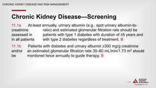 | 113
Chronic Kidney Disease—Screening
CHRONIC KIDNEY DISEASE AND RISK MANAGEMENT
11.1a At least annually, urinary albumin (e.g., spot urinary albumin-to-
creatinine ratio) and estimated glomerular filtration rate should be
assessed in patients with type 1 diabetes with duration of ≥5 years and
in all patients with type 2 diabetes regardless of treatment. B
11.1b Patients with diabetes and urinary albumin ≥300 mg/g creatinine
and/or an estimated glomerular filtration rate 30–60 mL/min/1.73 m2 should
be monitored twice annually to guide therapy. B
 