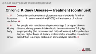 | 116
Chronic Kidney Disease—Treatment (continued)
CHRONIC KIDNEY DISEASE AND RISK MANAGEMENT
11.5 Do not discontinue renin-angiotensin system blockade for minor
increases in serum creatinine (#30%) in the absence of volume
depletion. A
11.6 For people with nondialysis dependent stage 3 or higher chronic
kidney disease, dietary protein intake should be a maximum of 0.8 g/kg
body weight per day (the recommended daily allowance). A For patients on
dialysis, higher levels of dietary protein intake should be considered,
since malnutrition is a major problem in some dialysis patients. B
 