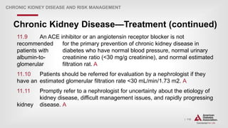 | 118
Chronic Kidney Disease—Treatment (continued)
CHRONIC KIDNEY DISEASE AND RISK MANAGEMENT
11.9 An ACE inhibitor or an angiotensin receptor blocker is not
recommended for the primary prevention of chronic kidney disease in
patients with diabetes who have normal blood pressure, normal urinary
albumin-to- creatinine ratio (<30 mg/g creatinine), and normal estimated
glomerular filtration rat. A
11.10 Patients should be referred for evaluation by a nephrologist if they
have an estimated glomerular filtration rate <30 mL/min/1.73 m2. A
11.11 Promptly refer to a nephrologist for uncertainty about the etiology of
kidney disease, difficult management issues, and rapidly progressing
kidney disease. A
 
