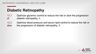 | 122
Diabetic Retinopathy
RETINOPATHY, NEUROPATHY, AND FOOT CARE
12.1 Optimize glycemic control to reduce the risk or slow the progression
of diabetic retinopathy. A
12.2 Optimize blood pressure and serum lipid control to reduce the risk or
slow the progression of diabetic retinopathy. A
 