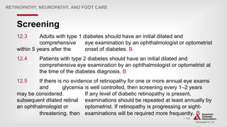 | 123
Screening
RETINOPATHY, NEUROPATHY, AND FOOT CARE
12.3 Adults with type 1 diabetes should have an initial dilated and
comprehensive eye examination by an ophthalmologist or optometrist
within 5 years after the onset of diabetes. B
12.4 Patients with type 2 diabetes should have an initial dilated and
comprehensive eye examination by an ophthalmologist or optometrist at
the time of the diabetes diagnosis. B
12.5 If there is no evidence of retinopathy for one or more annual eye exams
and glycemia is well controlled, then screening every 1–2 years
may be considered. If any level of diabetic retinopathy is present,
subsequent dilated retinal examinations should be repeated at least annually by
an ophthalmologist or optometrist. If retinopathy is progressing or sight-
threatening, then examinations will be required more frequently. B
 
