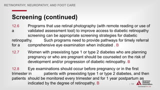 | 124
Screening (continued)
RETINOPATHY, NEUROPATHY, AND FOOT CARE
12.6 Programs that use retinal photography (with remote reading or use of
a validated assessment tool) to improve access to diabetic retinopathy
screening can be appropriate screening strategies for diabetic
retinopathy. Such programs need to provide pathways for timely referral
for a comprehensive eye examination when indicated . B
12.7 Women with preexisting type 1 or type 2 diabetes who are planning
pregnancy or who are pregnant should be counseled on the risk of
development and/or progression of diabetic retinopathy. B
12.8 Eye examinations should occur before pregnancy or in the first
trimester in patients with preexisting type 1 or type 2 diabetes, and then
patients should be monitored every trimester and for 1 year postpartum as
indicated by the degree of retinopathy. B
 