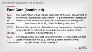 | 131
Foot Care (continued)
RETINOPATHY, NEUROPATHY, AND FOOT CARE
12.24 The examination should include inspection of the skin, assessment of
foot deformities, neurological assessment (10-g monofilament testing with
at least one other assessment: pinprick, temperature, vibration), and
vascular assessment including pulses in the legs and feet. B
12.25 Patients with symptoms of claudication or decreased or absent pedal
pulses should be referred for ankle-brachial index and for further
vascular assessment as appropriate. C
12.26 A multidisciplinary approach is recommended for individuals with foot
ulcers and high-risk feet (e.g., dialysis patients and those with
Charcot foot or prior ulcers or amputation). B
 