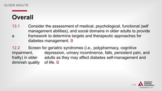 | 135
Overall
OLDER ADULTS
13.1 Consider the assessment of medical, psychological, functional (self
management abilities), and social domains in older adults to provide
a framework to determine targets and therapeutic approaches for
diabetes management. B
12.2 Screen for geriatric syndromes (i.e., polypharmacy, cognitive
impairment, depression, urinary incontinence, falls, persistent pain, and
frailty) in older adults as they may affect diabetes self-management and
diminish quality of life. B
 