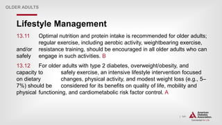 | 141
Lifestyle Management
OLDER ADULTS
13.11 Optimal nutrition and protein intake is recommended for older adults;
regular exercise, including aerobic activity, weightbearing exercise,
and/or resistance training, should be encouraged in all older adults who can
safely engage in such activities. B
13.12 For older adults with type 2 diabetes, overweight/obesity, and
capacity to safely exercise, an intensive lifestyle intervention focused
on dietary changes, physical activity, and modest weight loss (e.g., 5–
7%) should be considered for its benefits on quality of life, mobility and
physical functioning, and cardiometabolic risk factor control. A
 