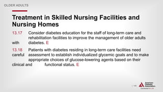 | 146
Treatment in Skilled Nursing Facilities and
Nursing Homes
OLDER ADULTS
13.17 Consider diabetes education for the staff of long-term care and
rehabilitation facilities to improve the management of older adults
with diabetes. E
13.18 Patients with diabetes residing in long-term care facilities need
careful assessment to establish individualized glycemic goals and to make
appropriate choices of glucose-lowering agents based on their
clinical and functional status. E
 