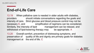 | 148
End-of-Life Care
OLDER ADULTS
13.19 When palliative care is needed in older adults with diabetes,
providers should initiate conversations regarding the goals and
intensity of care. Strict glucose and blood pressure control may not be
necessary E, and simplification of regimens can be considered.
Similarly, the intensity of lipid management can be relaxed, and
withdrawal of lipid-lowering therapy may be appropriate. A
13.20 Overall comfort, prevention of distressing symptoms, and
preservation of quality of life and dignity are primary goals for diabetes
management at the end of life. C
 