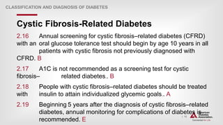| 15
Cystic Fibrosis-Related Diabetes
CLASSIFICATION AND DIAGNOSIS OF DIABETES
2.16 Annual screening for cystic fibrosis–related diabetes (CFRD)
with an oral glucose tolerance test should begin by age 10 years in all
patients with cystic fibrosis not previously diagnosed with
CFRD. B
2.17 A1C is not recommended as a screening test for cystic
fibrosis– related diabetes.. B
2.18 People with cystic fibrosis–related diabetes should be treated
with insulin to attain individualized glycemic goals.. A
2.19 Beginning 5 years after the diagnosis of cystic fibrosis–related
diabetes, annual monitoring for complications of diabetes is
recommended. E
 