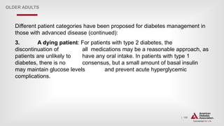 | 150
OLDER ADULTS
Different patient categories have been proposed for diabetes management in
those with advanced disease (continued):
3. A dying patient: For patients with type 2 diabetes, the
discontinuation of all medications may be a reasonable approach, as
patients are unlikely to have any oral intake. In patients with type 1
diabetes, there is no consensus, but a small amount of basal insulin
may maintain glucose levels and prevent acute hyperglycemic
complications.
 