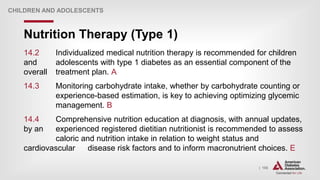 | 155
Nutrition Therapy (Type 1)
CHILDREN AND ADOLESCENTS
14.2 Individualized medical nutrition therapy is recommended for children
and adolescents with type 1 diabetes as an essential component of the
overall treatment plan. A
14.3 Monitoring carbohydrate intake, whether by carbohydrate counting or
experience-based estimation, is key to achieving optimizing glycemic
management. B
14.4 Comprehensive nutrition education at diagnosis, with annual updates,
by an experienced registered dietitian nutritionist is recommended to assess
caloric and nutrition intake in relation to weight status and
cardiovascular disease risk factors and to inform macronutrient choices. E
 