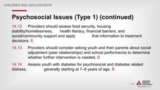 | 159
Psychosocial Issues (Type 1) (continued)
CHILDREN AND ADOLESCENTS
14.12 Providers should assess food security, housing
stability/homelessness, health literacy, financial barriers, and
social/community support and apply that information to treatment
decisions. E
14.13 Providers should consider asking youth and their parents about social
adjustment (peer relationships) and school performance to determine
whether further intervention is needed. B
14.14 Assess youth with diabetes for psychosocial and diabetes related
distress, generally starting at 7–8 years of age. B
 