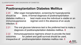 | 16
Posttransplantation Diabetes Mellitus
CLASSIFICATION AND DIAGNOSIS OF DIABETES
2.20 After organ transplantation, screening for hyperglycemia
should be done. A formal diagnosis of posttransplantation
diabetes mellitus is best made once the individual is stable on an
immunosuppressive regimen and in the absence of an acute
infection. B
2.21 The oral glucose tolerance test is the preferred test to make a
diagnosis of posttransplantation diabetes mellitus. B
2.22 Immunosuppressive regimens shown to provide the best
outcomes for patient and graft survival should be used,
irrespective of posttransplantation diabetes mellitus risk. E
 
