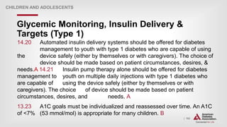 | 162
Glycemic Monitoring, Insulin Delivery &
Targets (Type 1)
CHILDREN AND ADOLESCENTS
14.20 Automated insulin delivery systems should be offered for diabetes
management to youth with type 1 diabetes who are capable of using
the device safely (either by themselves or with caregivers). The choice of
device should be made based on patient circumstances, desires, &
needs.A 14.21 Insulin pump therapy alone should be offered for diabetes
management to youth on multiple daily injections with type 1 diabetes who
are capable of using the device safely (either by themselves or with
caregivers). The choice of device should be made based on patient
circumstances, desires, and needs. A
13.23 A1C goals must be individualized and reassessed over time. An A1C
of <7% (53 mmol/mol) is appropriate for many children. B
 