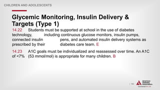 | 163
Glycemic Monitoring, Insulin Delivery &
Targets (Type 1)
CHILDREN AND ADOLESCENTS
14.22 Students must be supported at school in the use of diabetes
technology, including continuous glucose monitors, insulin pumps,
connected insulin pens, and automated insulin delivery systems as
prescribed by their diabetes care team. E
14.23 A1C goals must be individualized and reassessed over time. An A1C
of <7% (53 mmol/mol) is appropriate for many children. B
 