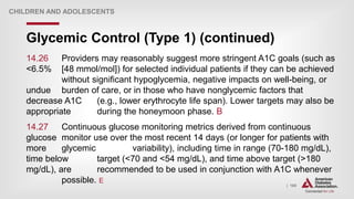 | 165
Glycemic Control (Type 1) (continued)
CHILDREN AND ADOLESCENTS
14.26 Providers may reasonably suggest more stringent A1C goals (such as
<6.5% [48 mmol/mol]) for selected individual patients if they can be achieved
without significant hypoglycemia, negative impacts on well-being, or
undue burden of care, or in those who have nonglycemic factors that
decrease A1C (e.g., lower erythrocyte life span). Lower targets may also be
appropriate during the honeymoon phase. B
14.27 Continuous glucose monitoring metrics derived from continuous
glucose monitor use over the most recent 14 days (or longer for patients with
more glycemic variability), including time in range (70-180 mg/dL),
time below target (<70 and <54 mg/dL), and time above target (>180
mg/dL), are recommended to be used in conjunction with A1C whenever
possible. E
 