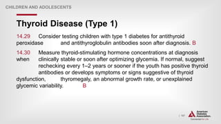 | 167
Thyroid Disease (Type 1)
CHILDREN AND ADOLESCENTS
14.29 Consider testing children with type 1 diabetes for antithyroid
peroxidase and antithyroglobulin antibodies soon after diagnosis. B
14.30 Measure thyroid-stimulating hormone concentrations at diagnosis
when clinically stable or soon after optimizing glycemia. If normal, suggest
rechecking every 1–2 years or sooner if the youth has positive thyroid
antibodies or develops symptoms or signs suggestive of thyroid
dysfunction, thyromegaly, an abnormal growth rate, or unexplained
glycemic variability. B
 