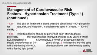 | 171
Management of Cardiovascular Risk
Factors—Hypertension Treatment (Type 1)
(continued)
CHILDREN AND ADOLESCENTS
14.37 The goal of treatment is blood pressure consistently ˂90th percentile
for age, sex, and height or , in adolescents aged ≥13 years, ˂130/˂80
mmHg. C
14.38 Initial lipid testing should be performed soon after diagnosis,
preferably after glycemia has improved and age is ≥2 years. If initial
LDL cholesterol is ≤100 mg/dL(2.6 mmol/L), subsequent testing
should be performed at 9-11 years of age. B Initial testing may be done
with a nonfasting non-HDL cholesterol level with confirmatory testing
with a fasting lipid panel.
 