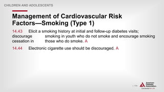 | 174
Management of Cardiovascular Risk
Factors—Smoking (Type 1)
CHILDREN AND ADOLESCENTS
14.43 Elicit a smoking history at initial and follow-up diabetes visits;
discourage smoking in youth who do not smoke and encourage smoking
cessation in those who do smoke. A
14.44 Electronic cigarette use should be discouraged. A
 