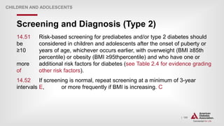 | 180
Screening and Diagnosis (Type 2)
CHILDREN AND ADOLESCENTS
14.51 Risk-based screening for prediabetes and/or type 2 diabetes should
be considered in children and adolescents after the onset of puberty or
≥10 years of age, whichever occurs earlier, with overweight (BMI ≥85th
percentile) or obesity (BMI ≥95thpercentile) and who have one or
more additional risk factors for diabetes (see Table 2.4 for evidence grading
of other risk factors).
14.52 If screening is normal, repeat screening at a minimum of 3-year
intervals E, or more frequently if BMI is increasing. C
 