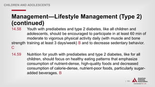 | 183
Management—Lifestyle Management (Type 2)
(continued)
CHILDREN AND ADOLESCENTS
14.58 Youth with prediabetes and type 2 diabetes, like all children and
adolescents, should be encouraged to participate in at least 60 min of
moderate to vigorous physical activity daily (with muscle and bone
strength training at least 3 days/week) B and to decrease sedentary behavior.
C
14.59 Nutrition for youth with prediabetes and type 2 diabetes, like for all
children, should focus on healthy eating patterns that emphasize
consumption of nutrient-dense, high-quality foods and decreased
consumption of calorie-dense, nutrient-poor foods, particularly sugar-
added beverages. B
 