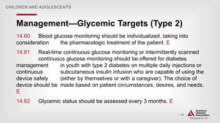 | 184
Management—Glycemic Targets (Type 2)
CHILDREN AND ADOLESCENTS
14.60 Blood glucose monitoring should be individualized, taking into
consideration the pharmacologic treatment of the patient. E
14.61 Real-time continuous glucose monitoring or intermittently scanned
continuous glucose monitoring should be offered for diabetes
management in youth with type 2 diabetes on multiple daily injections or
continuous subcutaneous insulin infusion who are capable of using the
device safely (either by themselves or with a caregiver). The choice of
device should be made based on patient circumstances, desires, and needs.
E
14.62 Glycemic status should be assessed every 3 months. E
 