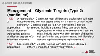 | 185
Management—Glycemic Targets (Type 2)
(continued)
CHILDREN AND ADOLESCENTS
14.63 A reasonable A1C target for most children and adolescents with type
2 diabetes treated with oral agents alone is <7% (53mmol/mol). More
stringent A1C targets (such as <6.5% [48 mmol/mol]) may be
appropriate for selected individual patients if they can be achieved
without significant hypoglycemia or other adverse effects of treatment.
Appropriate patients might include those with short duration of diabetes
and lesser degrees of b- cell dysfunction and patients treated with lifestyle or
metformin only who achieve significant weight improvement. E
14.64 Less stringent A1C goals (such as 7.5% [58 mmol/mol]) may be
appropriate if there is increased risk of hypoglycemia. E
 
