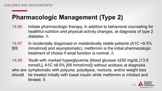 | 187
Pharmacologic Management (Type 2)
CHILDREN AND ADOLESCENTS
14.66 Initiate pharmacologic therapy, in addition to behavioral counseling for
healthful nutrition and physical activity changes, at diagnosis of type 2
diabetes. A
14.67 In incidentally diagnosed or metabolically stable patients (A1C <8.5%
[69 mmol/mol] and asymptomatic), metformin is the initial pharmacologic
treatment of choice if renal function is normal. A
14.68 Youth with marked hyperglycemia (blood glucose ≥250 mg/dL [13.9
mmol/L], A1C ≥8.5% [69 mmol/mol]) without acidosis at diagnosis
who are symptomatic with polyuria, polydipsia, nocturia, and/or weight loss
should be treated initially with basal insulin while metformin is initiated and
titrated. B
 