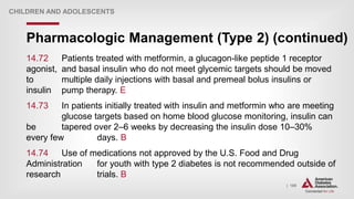 | 189
Pharmacologic Management (Type 2) (continued)
CHILDREN AND ADOLESCENTS
14.72 Patients treated with metformin, a glucagon-like peptide 1 receptor
agonist, and basal insulin who do not meet glycemic targets should be moved
to multiple daily injections with basal and premeal bolus insulins or
insulin pump therapy. E
14.73 In patients initially treated with insulin and metformin who are meeting
glucose targets based on home blood glucose monitoring, insulin can
be tapered over 2–6 weeks by decreasing the insulin dose 10–30%
every few days. B
14.74 Use of medications not approved by the U.S. Food and Drug
Administration for youth with type 2 diabetes is not recommended outside of
research trials. B
 