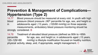 | 192
Prevention & Management of Complications—
Hypertension (Type 2)
CHILDREN AND ADOLESCENTS
14.77 Blood pressure should be measured at every visit. In youth with high
blood pressure (blood pressure ≥90th percentile for age, sex, and height or,
in adolescents aged ≥13 years, ≥120/80 mmHg) on three separate
measurements, ambulatory blood pressure monitoring should be
strongly considered. B
14.78 Treatment of elevated blood pressure (defined as 90th to <95th
percentile for age, sex, and height or, in adolescents aged ≥13 years,
120–129/<80 mmHg) is lifestyle modification focused on healthy nutrition,
physical activity, sleep, and, if appropriate, weight management. C
 