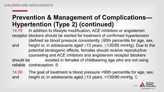 | 193
Prevention & Management of Complications—
Hypertention (Type 2) (continued)
CHILDREN AND ADOLESCENTS
14.79 In addition to lifestyle modification, ACE inhibitors or angiotensin
receptor blockers should be started for treatment of confirmed hypertension
(defined as blood pressure consistently ≥95th percentile for age, sex,
and height or, in adolescents aged ≥13 years, ≥130/80 mmHg). Due to the
potential teratogenic effects, females should receive reproductive
counseling and ACE inhibitors and angiotensin receptor blockers
should be avoided in females of childbearing age who are not using
reliable contraception. B
14.80 The goal of treatment is blood pressure <90th percentile for age, sex,
and height or, in adolescents aged ≥13 years, <130/80 mmHg. C
 