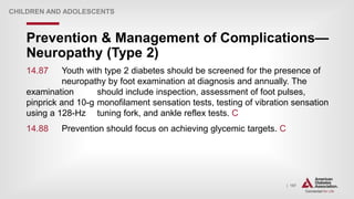 | 197
Prevention & Management of Complications—
Neuropathy (Type 2)
CHILDREN AND ADOLESCENTS
14.87 Youth with type 2 diabetes should be screened for the presence of
neuropathy by foot examination at diagnosis and annually. The
examination should include inspection, assessment of foot pulses,
pinprick and 10-g monofilament sensation tests, testing of vibration sensation
using a 128-Hz tuning fork, and ankle reflex tests. C
14.88 Prevention should focus on achieving glycemic targets. C
 