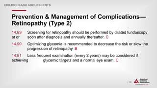 | 198
Prevention & Management of Complications—
Retinopathy (Type 2)
CHILDREN AND ADOLESCENTS
14.89 Screening for retinopathy should be performed by dilated fundoscopy
at or soon after diagnosis and annually thereafter. C
14.90 Optimizing glycemia is recommended to decrease the risk or slow the
progression of retinopathy. B
14.91 Less frequent examination (every 2 years) may be considered if
achieving glycemic targets and a normal eye exam. C
 