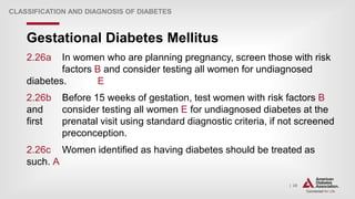 | 20
Gestational Diabetes Mellitus
CLASSIFICATION AND DIAGNOSIS OF DIABETES
2.26a In women who are planning pregnancy, screen those with risk
factors B and consider testing all women for undiagnosed
diabetes. E
2.26b Before 15 weeks of gestation, test women with risk factors B
and consider testing all women E for undiagnosed diabetes at the
first prenatal visit using standard diagnostic criteria, if not screened
preconception.
2.26c Women identified as having diabetes should be treated as
such. A
 