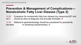 | 200
Prevention & Management of Complications—
Nonalcoholic Fatty Liver Disease (Type 2)
CHILDREN AND ADOLESCENTS
14.93 Evaluation for nonalcoholic fatty liver disease (by measuring AST and
ALT) should be done at diagnosis and annually thereafter. B
14.94 Referral to gastroenterology should be considered for persistently
elevated or worsening transaminases. B
 