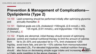 | 204
Prevention & Management of Complications—
Dyslipidemia (Type 2)
CHILDREN AND ADOLESCENTS
14.100 Lipid screening should be performed initially after optimizing glycemia
and annually thereafter. B
14.101 Optimal goals are LDL cholesterol <100mg/dL (2.6 mmol/L), HDL
cholesterol >35 mg/dL (0.91 mmol/L), and triglycerides <150 mg/dL
(1.7mmol/L). E
14.102 If lipids are abnormal, initial therapy should consist of optimizing
glucose control and medical nutritional therapy to limit the amount of calories
from fat to 25–30% and saturated fat to <7%, limit cholesterol <200
mg/day, avoid trans fats, and aim for ~10% calories from monounsaturated
fats for elevated LDL. For elevated triglycerides, medical nutrition therapy
should also focus on decreasing simple sugar intake and increasing dietary
 