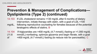 | 205
Prevention & Management of Complications—
Dyslipidemia (Type 2) (continued)
CHILDREN AND ADOLESCENTS
14.103 If LDL cholesterol remains >130 mg/dL after 6 months of dietary
intervention, initiate therapy with statin, with a goal of LDL <100
mg/dL, following reproductive counseling for females because of the potential
teratogenic effects of statins. B
14.104 If triglycerides are >400 mg/dL (4.7 mmol/L) fasting or >1,000 mg/dL
(11.6 mmol/L) nonfasting, optimize glycemia and begin fibrate, with a goal
of <400 mg/dL (4.7 mmol/L) fasting (to reduce risk for pancreatitis). C
 