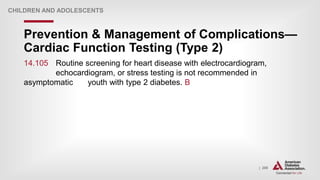 | 206
Prevention & Management of Complications—
Cardiac Function Testing (Type 2)
CHILDREN AND ADOLESCENTS
14.105 Routine screening for heart disease with electrocardiogram,
echocardiogram, or stress testing is not recommended in
asymptomatic youth with type 2 diabetes. B
 