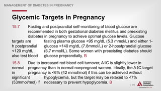 | 216
Glycemic Targets in Pregnancy
MANAGEMENT OF DIABETES IN PREGNANCY
15.7 Fasting and postprandial self-monitoring of blood glucose are
recommended in both gestational diabetes mellitus and preexisting
diabetes in pregnancy to achieve optimal glucose levels. Glucose
targets are fasting plasma glucose <95 mg/dL (5.3 mmol/L) and either 1-
h postprandial glucose <140 mg/dL (7.8mmol/L) or 2-hpostprandial glucose
<120 mg/dL (6.7 mmol/L). Some women with preexisting diabetes should
also test blood glucose preprandially. B
15.8 Due to increased red blood cell turnover, A1C is slightly lower in
normal pregnancy than in normal nonpregnant women. Ideally, the A1C target
in pregnancy is <6% (42 mmol/mol) if this can be achieved without
significant hypoglycemia, but the target may be relaxed to <7%
(53mmol/mol) if necessary to prevent hypoglycemia. B
 