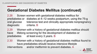 | 22
Gestational Diabetes Mellitus (continued)
CLASSIFICATION AND DIAGNOSIS OF DIABETES
2.28 Screen women with gestational diabetes mellitus for
prediabetes or diabetes at 4–12 weeks postpartum, using the 75-g
oral glucose tolerance test and clinically appropriate nonpregnancy
diagnostic criteria. B
2.29 Women with a history of gestational diabetes mellitus should
have lifelong screening for the development of diabetes or
prediabetes at least every 3 years. B
2.30 Women with a history of gestational diabetes mellitus found to
have prediabetes should receive intensive lifestyle
interventions and/or metformin to prevent diabetes. A
 
