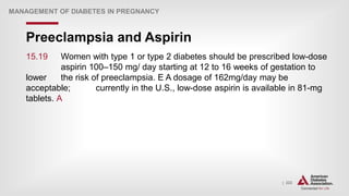 | 222
Preeclampsia and Aspirin
MANAGEMENT OF DIABETES IN PREGNANCY
15.19 Women with type 1 or type 2 diabetes should be prescribed low-dose
aspirin 100–150 mg/ day starting at 12 to 16 weeks of gestation to
lower the risk of preeclampsia. E A dosage of 162mg/day may be
acceptable; currently in the U.S., low-dose aspirin is available in 81-mg
tablets. A
 