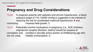 | 223
Pregnancy and Drug Considerations
MANAGEMENT OF DIABETES IN PREGNANCY
15.20 In pregnant patients with diabetes and chronic hypertension, a blood
pressure target of 110–135/85 mmHg is suggested in the interest of
reducing the risk for accelerated maternal hypertension A and
minimizing impaired fetal growth. E
15.21 Potentially harmful medications in pregnancy (i.e., ACE inhibitors,
angiotensin receptor blockers, statins) should be stopped at
conception and avoided in sexually active women of childbearing age who
are not using reliable contraception. B
 