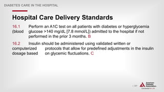 | 227
Hospital Care Delivery Standards
DIABETES CARE IN THE HOSPITAL
16.1 Perform an A1C test on all patients with diabetes or hyperglycemia
(blood glucose >140 mg/dL [7.8 mmol/L]) admitted to the hospital if not
performed in the prior 3 months. B
16.2 Insulin should be administered using validated written or
computerized protocols that allow for predefined adjustments in the insulin
dosage based on glycemic fluctuations. C
 