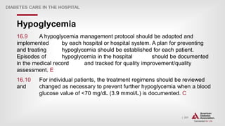 | 231
Hypoglycemia
DIABETES CARE IN THE HOSPITAL
16.9 A hypoglycemia management protocol should be adopted and
implemented by each hospital or hospital system. A plan for preventing
and treating hypoglycemia should be established for each patient.
Episodes of hypoglycemia in the hospital should be documented
in the medical record and tracked for quality improvement/quality
assessment. E
16.10 For individual patients, the treatment regimens should be reviewed
and changed as necessary to prevent further hypoglycemia when a blood
glucose value of <70 mg/dL (3.9 mmol/L) is documented. C
 
