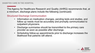 | 233
DIABETES CARE IN THE HOSPITAL
The Agency for Healthcare Research and Quality (AHRQ) recommends that, at
a minimum, discharge plans include the following (continued):
Structured Discharge Communication
• Information on medication changes, pending tests and studies, and
follow up needs must be accurately and promptly communicated to
outpatient physicians.
• Discharge summaries should be transmitted to the primary care
provider as soon as possible after discharge.
• Scheduling follow-up appointments prior to discharge increases the
likelihood that patients will attend.
 